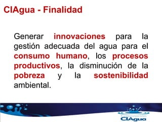 Generar innovaciones para la
gestión adecuada del agua para el
consumo humano, los procesos
productivos, la disminución de la
pobreza y la sostenibilidad
ambiental.
CIAgua - Finalidad
 