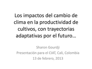 Los impactos del cambio de
clima en la productividad de
  cultivos, con trayectorias
 adaptativas por el futuro…
             Sharon Gourdji
 Presentación para el CIAT, Cali, Colombia
           13 de febrero, 2013
 