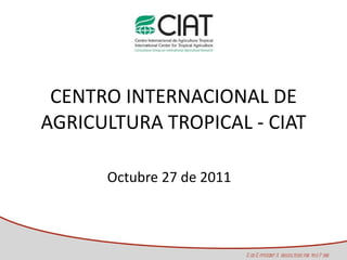CENTRO INTERNACIONAL DE AGRICULTURA TROPICAL - CIAT Octubre 27 de 2011 