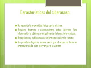 Características del ciberacoso.
 No necesita la proximidad física con la víctima.
 Requiere destreza y conocimientos sobre Internet. Esta
información la obtiene principalmente de foros informáticos.
 Recopilación y publicación de información sobre la víctima
 Sin propósito legitimo: quiere decir que el acoso no tiene un
propósito válido, sino aterrorizar a la víctima
 