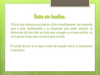 Daño sin huellas.
El fin de esta violencia no es destruir al otro inmediatamente, sino someterlo
poco a poco manteniéndolo a su disposición para poder utilizarlo. La
destrucción del otro debe ser lenta para conseguir un crimen perfecto: no
es el agresor el que mata, es el otro quien se mata.
El suicidio del otro es el mayor triunfo del acosador moral, es exactamente
lo que quiere.
 
