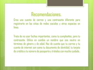 Recomendaciones.
Crea una cuenta de correo y una contraseña diferente para
registrarte en los sitios de redes sociales y otros espacios en
línea.
Trata de no usar fechas importantes, como tu cumpleaños, para tu
contraseña. Utiliza en cambio un nombre que sea neutro en
términos de género y de edad. Haz de cuenta que tu correo y tu
cuenta de internet son como tu documento de identidad, tu tarjeta
de crédito o tu número de pasaporte y trátalos con mucho cuidado.
 