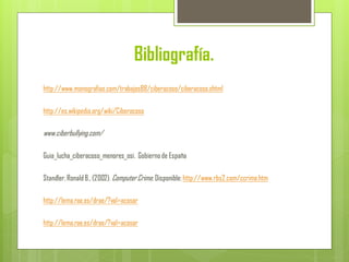 Bibliografía.
http://www.monografias.com/trabajos88/ciberacoso/ciberacoso.shtml
http://es.wikipedia.org/wiki/Ciberacoso
www.ciberbullying.com/‎
Guia_lucha_ciberacoso_menores_osi. Gobiernode España
Standler,RonaldB.,(2002). ComputerCrime. Disponible:http://www.rbs2.com/ccrime.htm
http://lema.rae.es/drae/?val=acosar
http://lema.rae.es/drae/?val=acosar
 