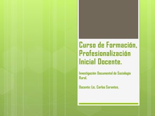 Curso de Formación,
Profesionalización
Inicial Docente.
Investigación Documental de Sociología
Rural.
Docente: Lic. Carlos Sarantes.
 