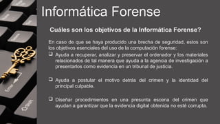 Informática Forense
Cuáles son los objetivos de la Informática Forense?
En caso de que se haya producido una brecha de seguridad, estos son
los objetivos esenciales del uso de la computación forense:
 Ayuda a recuperar, analizar y preservar el ordenador y los materiales
relacionados de tal manera que ayuda a la agencia de investigación a
presentarlos como evidencia en un tribunal de justicia.
 Ayuda a postular el motivo detrás del crimen y la identidad del
principal culpable.
 Diseñar procedimientos en una presunta escena del crimen que
ayudan a garantizar que la evidencia digital obtenida no esté corrupta.
 