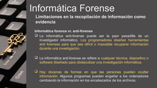 Informática Forense
Limitaciones en la recopilación de información como
evidencia
Informática forence vr. anti-forense
 La informática anti-forense puede ser la peor pesadilla de un
investigador informático. Los programadores diseñan herramientas
anti forenses para que sea difícil o imposible recuperar información
durante una investigación.
 La informática anti-forense se refiere a cualquier técnica, dispositivo o
software diseñado para obstaculizar una investigación informática.
 Hay docenas de formas en que las personas pueden ocultar
información. Algunos programas pueden engañar a los ordenadores
cambiando la información en los encabezados de los archivos.
 