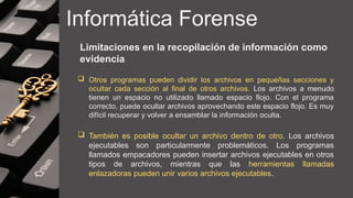 Informática Forense
Limitaciones en la recopilación de información como
evidencia
 Otros programas pueden dividir los archivos en pequeñas secciones y
ocultar cada sección al final de otros archivos. Los archivos a menudo
tienen un espacio no utilizado llamado espacio flojo. Con el programa
correcto, puede ocultar archivos aprovechando este espacio flojo. Es muy
difícil recuperar y volver a ensamblar la información oculta.
 También es posible ocultar un archivo dentro de otro. Los archivos
ejecutables son particularmente problemáticos. Los programas
llamados empacadores pueden insertar archivos ejecutables en otros
tipos de archivos, mientras que las herramientas llamadas
enlazadoras pueden unir varios archivos ejecutables.
 