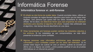 Informática Forense
Informática forence vr. anti-forense
 El cifrado es otra forma de ocultar datos. Cuando encriptas datos, utilizas un
conjunto complejo de reglas llamado algoritmo para hacer que los datos sean
ilegibles. Una persona que quiera leer los datos necesitaría la clave de
cifrado. Sin la clave, los detectives tienen que usar programas de ordenador
diseñados para descifrar el algoritmo de cifrado. Cuanto más sofisticado sea
el algoritmo, más tiempo llevará descifrarlo sin una clave.
 Otras herramientas anti forenses pueden cambiar los metadatos adjuntos a
los archivos. Si los metadatos se ven comprometidos, es más difícil
presentar la evidencia como confiable.
 Algunas personas usan informática anti-forense para demostrar cuán
vulnerables y poco confiables pueden ser los datos del ordenador. Si no
puedes estar seguro de cuándo se creó un archivo, cuándo se accedió por
última vez o si alguna vez existió, ¿cómo puedes justificar el uso de pruebas
informáticas en un tribunal de justicia?
 