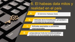 6. El habeas data mitos y
realidad en el país
a. El término Habeas Data
Artículos de la Constitución, privacidad e
intimidad de las personas
Artículos asociados a convenios
internacionales
Jurisprudencia Corte de Constitucionalidad
protección de la privacidad de la persona
b.
c.
d.
 
