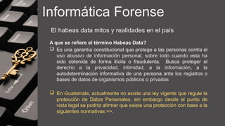 Informática Forense
El habeas data mitos y realidades en el país
A que se refiere el término Habeas Data?
 Es una garantía constitucional que protege a las personas contra el
uso abusivo de información personal, sobre todo cuando esta ha
sido obtenida de forma ilícita o fraudulenta. Busca proteger el
derecho a la privacidad, intimidad, a la información, a la
autodeterminación informativa de una persona ante los registros o
bases de datos de organismos públicos o privados
 En Guatemala, actualmente no existe una ley vigente que regule la
protección de Datos Personales, sin embargo desde el punto de
vista legal se podría afirmar que existe una protección con base a la
siguientes normativas >>.
 