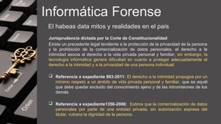 Informática Forense
El habeas data mitos y realidades en el país
Jurisprudencia dictada por la Corte de Constitucionalidad
Existe un precedente legal tendiente a la protección de la privacidad de la persona
y la prohibición de la comercialización de datos personales, el derecho a la
intimidad asocia al derecho a la vida privada personal y familiar; sin embargo, la
tecnología informática genera dificultad en cuanto a proteger adecuadamente el
derecho a la intimidad y a la privacidad de una persona individual:
 Referencia a expediente 863-2011: El derecho a la intimidad propugna por un
mínimo respeto a un ámbito de vida privada personal y familiar, que es aquél
que debe quedar excluido del conocimiento ajeno y de las intromisiones de los
demás.
 Referencia a expediente1356-2006: Estima que la comercialización de datos
personales por parte de una entidad privada, sin autorización expresa del
titular, vulnera la dignidad de la persona.
 