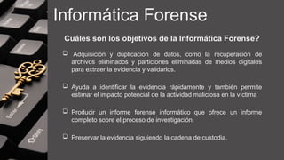 Informática Forense
Cuáles son los objetivos de la Informática Forense?
 Adquisición y duplicación de datos, como la recuperación de
archivos eliminados y particiones eliminadas de medios digitales
para extraer la evidencia y validarlos.
 Ayuda a identificar la evidencia rápidamente y también permite
estimar el impacto potencial de la actividad maliciosa en la víctima
 Producir un informe forense informático que ofrece un informe
completo sobre el proceso de investigación.
 Preservar la evidencia siguiendo la cadena de custodia.
 
