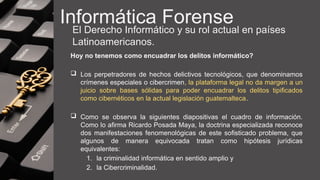 Informática Forense
El Derecho Informático y su rol actual en países
Latinoamericanos.
Hoy no tenemos como encuadrar los delitos informático?
 Los perpetradores de hechos delictivos tecnológicos, que denominamos
crímenes especiales o cibercrimen, la plataforma legal no da margen a un
juicio sobre bases sólidas para poder encuadrar los delitos tipificados
como cibernéticos en la actual legislación guatemalteca.
 Como se observa la siguientes diapositivas el cuadro de información.
Como lo afirma Ricardo Posada Maya, la doctrina especializada reconoce
dos manifestaciones fenomenológicas de este sofisticado problema, que
algunos de manera equivocada tratan como hipótesis jurídicas
equivalentes:
1. la criminalidad informática en sentido amplio y
2. la Cibercriminalidad.
 
