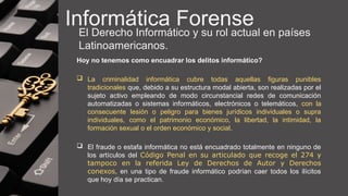 Informática Forense
El Derecho Informático y su rol actual en países
Latinoamericanos.
Hoy no tenemos como encuadrar los delitos informático?
 La criminalidad informática cubre todas aquellas figuras punibles
tradicionales que, debido a su estructura modal abierta, son realizadas por el
sujeto activo empleando de modo circunstancial redes de comunicación
automatizadas o sistemas informáticos, electrónicos o telemáticos, con la
consecuente lesión o peligro para bienes jurídicos individuales o supra
individuales, como el patrimonio económico, la libertad, la intimidad, la
formación sexual o el orden económico y social.
 El fraude o estafa informática no está encuadrado totalmente en ninguno de
los artículos del Código Penal en su articulado que recoge el 274 y
tampoco en la referida Ley de Derechos de Autor y Derechos
conexos, en una tipo de fraude informático podrían caer todos los ilícitos
que hoy día se practican.
 