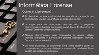Informática Forense
Qué es el Cibercrimen?
 El cibercrimen es una actividad delictiva que afecta o abusa de una
computadora, una red informática o un dispositivo en red.
 La mayor parte del cibercrimen, pero no todo, lo perpetran
cibercriminales o hackers que desean ganar dinero. El cibercrimen lo
cometen personas u organizaciones.
 Algunos cibercriminales están organizados en grupos, utilizan
técnicas avanzadas y cuentan con grandes habilidades técnicas.
Otros son hackers novatos.
 En raras ocasiones, el cibercrimen tiene como objetivo dañar las
computadoras por motivos distintos a la obtención de dinero. Estos
pueden ser políticos o personales.
 