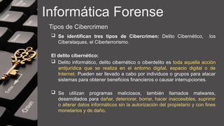 Informática Forense
Tipos de Cibercrimen
 Se identifican tres tipos de Cibercrimen: Delito Cibernético, los
Ciberataques, el Ciberterrorismo.
El delito cibernético:
 Delito informático, delito cibernético o ciberdelito es toda aquella acción
antijurídica que se realiza en el entorno digital, espacio digital o de
Internet. Pueden ser llevado a cabo por individuos o grupos para atacar
sistemas para obtener beneficios financieros o causar interrupciones.
 Se utilizan programas maliciosos, también llamados malwares,
desarrollados para dañar, deteriorar, borrar, hacer inaccesibles, suprimir
o alterar datos informáticos sin la autorización del propietario y con fines
monetarios y de daño.
 