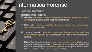 Informática Forense
Tipos de Cibercrimen
Ciberdelitos más conocidos:
 El fraude: manipulación de datos en la que se perjudica a personas físicas y
jurídicas para que estas sufran una pérdida económica.
 El chantaje: reclamar una cantidad de dinero a cambio de no dar a conocer
información confidencial.
 Los virus informáticos: se infectan sistemas, destruyen archivos, perturban
el funcionamiento general y se autorreplican para saltar a otros dispositivos y
sistemas.
 El phishing: los delincuentes se hacen pasar por diferentes entidades, como
empresas, oficinas de gobierno o conocidos de la persona, y le solicitan los
datos que necesitan para suplantar su identidad y así ingresar a sus cuentas
en bancos, redes sociales, servicios y aplicaciones.
 
