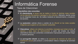 Informática Forense
Tipos de Cibercrimen
Ciberdelitos más conocidos:
 El ciberbullying: el acoso que se realiza a través de distintas redes sociales
con la intención de acechar o perseguir a otro individuo, difamarlo, atentar contra
su se integridad moral, etc. Se realiza mediante el descubrimiento y revelación
de secretos.
 La sextorsión: solicitar dinero a cambio de no difundir en las redes sociales
imágenes que surgieron en una relación consentida.
 Ciberodiose: refiere a la violencia, la xenofobia, mensajes que incitan al odio, el
racismo y otros tipos de discriminación a partir del empleo de medios
cibernéticos Estos son contenidos considerados inapropiados que pueden llegar
a vulnerar personas.
 La pornografía infantil: se refiere a la corrupción de menores de edad y su
explotación sexual para producir y comercializar videos e imágenes de actividad
sexual.
 