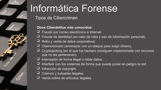 Informática Forense
Tipos de Cibercrimen
Otros Ciberdelitos más conocidos:
 Fraude por correo electrónico e Internet.
 Fraude de identidad (en caso de robo y uso de información personal).
 Robo y venta de datos corporativos.
 Ciberextorsión (amenazar con un ataque para exigir dinero).
 Cryptojacking (en el que los hackers consiguen criptomoneda con recursos
que no les pertenecen).
 Interceptar de forma ilegal o robar datos.
 Interferir con los sistemas de forma que pueda poner en peligro la red.
 Infracción de copyright.
 Casinos y subastas ilegales.
 Venta online de artículos ilegales.
 
