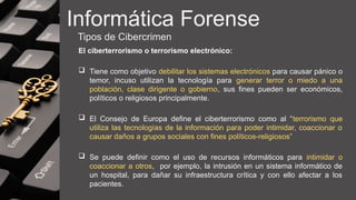 Informática Forense
Tipos de Cibercrimen
El ciberterrorismo o terrorismo electrónico:
 Tiene como objetivo debilitar los sistemas electrónicos para causar pánico o
temor, incuso utilizan la tecnología para generar terror o miedo a una
población, clase dirigente o gobierno, sus fines pueden ser económicos,
políticos o religiosos principalmente.
 El Consejo de Europa define el ciberterrorismo como al “terrorismo que
utiliza las tecnologías de la información para poder intimidar, coaccionar o
causar daños a grupos sociales con fines políticos-religiosos”
 Se puede definir como el uso de recursos informáticos para intimidar o
coaccionar a otros, por ejemplo, la intrusión en un sistema informático de
un hospital, para dañar su infraestructura crítica y con ello afectar a los
pacientes.
 