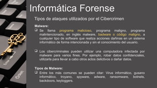 Informática Forense
Tipos de ataques utilizados por el Cibercrimen
Malware:
 Se llama programa malicioso, programa maligno, programa
malintencionado, en inglés malware, badware o código maligno, a
cualquier tipo de software que realiza acciones dañinas en un sistema
informático de forma intencionada y sin el conocimiento del usuario.
 Los cibercriminales pueden utilizar una computadora infectada por
malware para varios fines. Por ejemplo, robar datos confidenciales,
utilizarla para llevar a cabo otros actos delictivos o dañar datos.
Tipos de Malware:
 Entre los más comunes se pueden citar: Virus informático, gusano
informático, troyano, spyware, adware, ransomware, botnets,
backdoors, keyloggers.
 