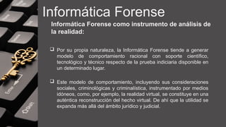 Informática Forense
Informática Forense como instrumento de análisis de
la realidad:
 Por su propia naturaleza, la Informática Forense tiende a generar
modelo de comportamiento racional con soporte científico,
tecnológico y técnico respecto de la prueba indiciaria disponible en
un determinado lugar.
 Este modelo de comportamiento, incluyendo sus consideraciones
sociales, criminológicas y criminalística, instrumentado por medios
idóneos, como, por ejemplo, la realidad virtual, se constituye en una
auténtica reconstrucción del hecho virtual. De ahí que la utilidad se
expanda más allá del ámbito jurídico y judicial.
 