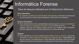 Informática Forense
Tipos de ataques utilizados por el Cibercrimen (Malware)
Virus informático:
 Su objetivo es alterar el funcionamiento del dispositivo. Requiere la interacción
de una persona o usuario para propagarse a otros archivos y sistemas.
Gusano informático:
 Este malware tiene como características principal que es capaz de replicarse y
moverse desde un dispositivo infectado a otros a través de la red. Por
ejemplo, este tipo de malware puede provenir de unidades USB infectadas,
archivos adjuntos en los correos electrónicos e incluso sitios web.
Troyano:
 Este malware se accede al sistema de la víctima como un archivo o aplicación
inofensiva y realiza acciones no deseadas en segundo plano. Dependiendo del
tipo de troyano, se pueden llevar a cabo diferentes funciones, como el borrado
selectivo de archivos del sistema o la descarga de más programas maliciosos.
 