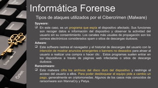 Informática Forense
Tipos de ataques utilizados por el Cibercrimen (Malware)
Spyware:
 En este caso, es un programa que espía el dispositivo afectado. Sus funciones
son recoger datos e información del dispositivo y observar la actividad del
usuario sin su consentimiento. Los canales más usuales de propagación son los
correos electrónicos considerados spam o sitios de descargas dudosos.
Adware:
 Este software rastrea el navegador y el historial de descargas del usuario con la
intención de mostrar anuncios emergentes o banners no deseados para atraer al
usuario a realizar una compra o hacer clic . Estos programas suelen entrar en
los dispositivos a través de páginas web infectadas o sitios de descarga
dudosos.
Ransomware:
 Este malware cifra los archivos del disco duro del dispositivo y restringe el
acceso del usuario a ellos. Para poder desbloquear el equipo pide a cambio un
pago, generalmente en criptomonedas. Algunos de los casos más conocidos de
ransomware son WannaCry y Petya.
 