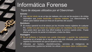 Informática Forense
Tipos de ataques utilizados por el Cibercrimen
Botnets:
 Una red de robots no es un tipo de malware, sino una red de equipos o de código
informático que puede desarrollar o ejecutar malware. Los cibercriminales la
utilizan para realizar tareas en línea sin el permiso del usuario.
Backdoors
 El modus operandi es el de atacar por los rincones menos vigilados de cualquier
PC, similar a lo que hacen los troyanos pero con resultados más devastadores.
Esto quiere decir que será muy difícil localizar el archivo cuando entre. Puede
afectar a tal punto de perder el ordenador y todos los datos.
Keyloggers
 Es un software o hardware que puede interceptar y guardar las pulsaciones
realizadas en el teclado de un equipo que haya sido infectado, para interceptar y
registrar la información sin que el usuario lo note.
 Utilizados por hackers, ciberdelincuentes, servicios de inteligencia de
organizaciones y gobiernos también los utilizan para espiar datos confidenciales.
 
