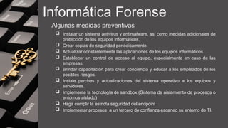 Informática Forense
Algunas medidas preventivas
 Instalar un sistema antivirus y antimalware, así como medidas adicionales de
protección de los equipos informáticos.
 Crear copias de seguridad periódicamente.
 Actualizar constantemente las aplicaciones de los equipos informáticos.
 Establecer un control de acceso al equipo, especialmente en caso de las
empresas.
 Brindar capacitación para crear conciencia y educar a los empleados de los
posibles riesgos.
 Instale parches y actualizaciones del sistema operativo a los equipos y
servidores.
 Implemente la tecnología de sandbox (Sistema de aislamiento de procesos o
entornos aislado)
 Haga cumplir la estricta seguridad del endpoint
 Implementar procesos a un tercero de confianza escaneo su entorno de TI.
 