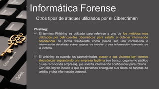 Informática Forense
Otros tipos de ataques utilizados por el Cibercrimen
Phishing:
 El termino Phishing es utilizado para referirse a uno de los métodos mas
utilizados por delincuentes cibernéticos para estafar y obtener información
confidencial de forma fraudulenta como puede ser una contraseña o
información detallada sobre tarjetas de crédito u otra información bancaria de
la victima.
 El phishing es cuando los cibercriminales atacan a sus víctimas con correos
electrónicos suplantando una empresa legítima (un banco, organismo público
o una reconocida empresa), que solicita información confidencial para robarla.
Con ello logran inducir a que las personas entreguen sus datos de tarjetas de
crédito y otra información personal.
 