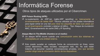 Informática Forense
Otros tipos de ataques utilizados por el Cibercrimen
ARP Poison Routing (APR):
 La suplantación de ARP (en inglés ARP spoofing) es básicamente el
envenenamiento de tablas ARP. Técnica utilizada por los piratas informáticos
para lograr entrar en una red para robar los paquetes de datos que pasan por
la red local logrando controlar o detener el tráfico. Tipo: Ataque de inundación
MAC, Envenenamiento de caché DNS y IP Spoofing.
Ataque Man-In-The-Middle (Hombre en el medio):
 Un ataque MITM ocurre cuando una comunicación entre dos sistemas es
interceptada por una entidad externa.
 Esto puede suceder en cualquier forma de comunicación en línea, como
correo electrónico, redes sociales, navegación web, etc. No solo están
tratando de escuchar nuestras conversaciones privadas, sino que también
pueden dirigir toda la información dentro de los dispositivos.
 