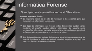 Informática Forense
Otros tipos de ataques utilizados por el Cibercrimen
Ataques Ingeniería Social:
 La ingeniería social es el arte de manipular a las personas para que
renuncien a la información confidencial.
 Los tipos de información que buscan estos delincuentes pueden variar,
mediante el engaño pueden obtener información del usuario como
contraseñas, información bancaria, acceso a la pc para instalar en secreto el
software malicioso para obtener control sobre el mismo.
 Los delincuentes usan tácticas de ingeniería social porque generalmente es
más fácil explotar la inclinación natural a confiar (engañar a alguien) que
descubrir formas de hackear tu software.
 