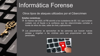 Informática Forense
Otros tipos de ataques utilizados por el Cibercrimen
Estafas románticas:
 En febrero del 2020, el FBI advirtió a los ciudadanos de EE. UU. que tuvieran
cuidado con el fraude a la confianza que los cibercriminales cometen a
través de sitios de citas, salas de chat y aplicaciones.
 Los perpetradores se aprovechan de las personas que buscan nuevas
parejas y engañan a las víctimas para que proporcionen sus datos
personales.
 