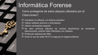 Informática Forense
Cómo protegerse de estos ataques utilizados por el
Cibercrimen?
 Actualizar el software y el sistema operativo
 Utilizar software antivirus y antimalware
 Utilizar contraseñas seguras.
 No abrir archivos adjuntos de correos electrónicos de remitentes
desconocidos, podrían estar infectados con malware.
 Protección aplicaciones Web
 Evitar el uso de redes Wi-Fi no seguras en lugares públicos
 