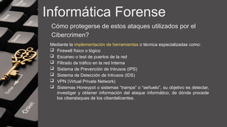 Informática Forense
Cómo protegerse de estos ataques utilizados por el
Cibercrimen?
Mediante la implementación de herramientas o técnica especializadas como:
 Firewell físico o lógico
 Escaneo o test de puertos de la red
 Filtrado de tráfico en la red Interna
 Sistema de Prevención de Intrusos (IPS)
 Sistema de Detección de Intrusos (IDS)
 VPN (Virtual Private Network)
 Sistemas Honeypot o sistemas “trampa” o “señuelo”, su objetivo es detectar,
investigar y obtener información del ataque informático, de dónde procede
los ciberataques de los ciberdelicentes.
 