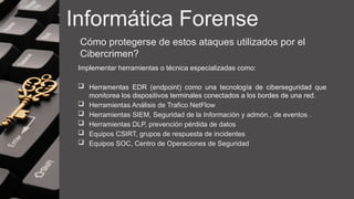 Informática Forense
Cómo protegerse de estos ataques utilizados por el
Cibercrimen?
Implementar herramientas o técnica especializadas como:
 Herramentas EDR (endpoint) como una tecnología de ciberseguridad que
monitorea los dispositivos terminales conectados a los bordes de una red.
 Herramientas Análisis de Trafico NetFlow
 Herramientas SIEM, Seguridad de la Información y admón., de eventos .
 Herramientas DLP, prevención pérdida de datos
 Equipos CSIRT, grupos de respuesta de incidentes
 Equipos SOC, Centro de Operaciones de Seguridad
 