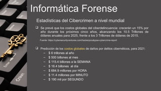 Informática Forense
Estadísticas del Cibercrimen a nivel mundial
 Se prevé que los costos globales del ciberdelincuencia: crecerán un 15% por
año durante los próximos cinco años, alcanzando los 10.5 Trillones de
dólares anuales para 2025, frente a los 3 Trillones de dólares de 2015.
Fuente: https://cybersecurityventures.com/hackerpocalypse-cybercrime-report
 Predicción de los costos globales de daños por delitos cibernéticos, para 2021:
– $ 6 trillones al año
– $ 500 billones al mes
– $ 115.4 billones a la SEMANA
– $ 16.4 billones al día
– $ 684.9 millones por HORA
– $ 11.4 millones por MINUTO
– $ 190 mil por SEGUNDO
 