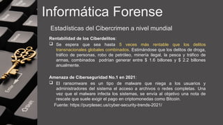Informática Forense
Estadísticas del Cibercrimen a nivel mundial
Rentabilidad de los Ciberdelitos:
 Se espera que sea hasta 5 veces más rentable que los delitos
transnacionales globales combinados. Estimándose que los delitos de droga,
tráfico de personas, robo de petróleo, minería ilegal, la pesca y tráfico de
armas, combinados podrían generar entre $ 1.6 billones y $ 2.2 billones
anualmente.
Amenaza de Ciberseguridad No.1 en 2021:
 El ransomware es un tipo de malware que niega a los usuarios y
administradores del sistema el acceso a archivos o redes completas. Una
vez que el malware infecta los sistemas, se envía al objetivo una nota de
rescate que suele exigir el pago en criptomonedas como Bitcoin.
Fuente: https://purplesec.us/cyber-security-trends-2021/
 