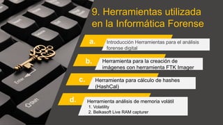 9. Herramientas utilizada
en la Informática Forense
a. Introducción Herramientas para el análisis
forense digital
Herramienta para la creación de
imágenes con herramienta FTK Imager
Herramienta para cálculo de hashes
(HashCal)
Herramienta análisis de memoria volátil
1. Volatility
2. Belkasoft Live RAM capturer
b.
c.
d.
 