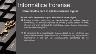 Informática Forense
Herramientas para el análisis forense digital
Introducción Herramientas para el análisis forense digital
 Existen muchas categorías de herramientas de análisis forense
informático, su elección depende de dónde y cómo deseas usarlas,
ofrecen una gran cantidad de posibilidades para obtener información
durante una investigación.
 El panorama de la investigación forense digital es muy dinámico con
nuevas herramientas y características que se lanzan regularmente para
mantenerse al día con las actualizaciones constantes de los
dispositivos.
 