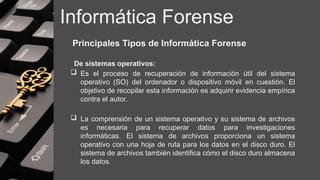 Informática Forense
Principales Tipos de Informática Forense
De sistemas operativos:
 Es el proceso de recuperación de información útil del sistema
operativo (SO) del ordenador o dispositivo móvil en cuestión. El
objetivo de recopilar esta información es adquirir evidencia empírica
contra el autor.
 La comprensión de un sistema operativo y su sistema de archivos
es necesaria para recuperar datos para investigaciones
informáticas. El sistema de archivos proporciona un sistema
operativo con una hoja de ruta para los datos en el disco duro. El
sistema de archivos también identifica cómo el disco duro almacena
los datos.
 