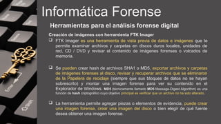 Informática Forense
Herramientas para el análisis forense digital
Creación de imágenes con herramienta FTK Imager
 FTK Imager es una herramienta de vista previa de datos e imágenes que te
permite examinar archivos y carpetas en discos duros locales, unidades de
red, CD / DVD y revisar el contenido de imágenes forenses o volcados de
memoria.
 Se pueden crear hash de archivos SHA1 o MD5, exportar archivos y carpetas
de imágenes forenses al disco, revisar y recuperar archivos que se eliminaron
de la Papelera de reciclaje (siempre que sus bloques de datos no se hayan
sobrescrito) y montar una imagen forense para ver su contenido en el
Explorador de Windows. MD5 (técnicamente llamado MD5 Message-Digest Algorithm) es una
función de hash criptográfico cuyo objetivo principal es verificar que un archivo no ha sido alterado.
 La herramienta permite agregar piezas o elementos de evidencia, puede crear
una imagen forense, crear una imagen del disco o bien elegir de qué fuente
desea obtener una imagen forense.
 