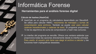 Informática Forense
Herramientas para el análisis forense digital
Cálculo de hashes (HashCal)
 HashCalc es un programa de calculadora desarrollado por SlavaSoft.
Se utiliza para calcular HMAC, resúmenes de mensajes y sumas de
comprobación para archivos. También se puede usar para calcular
cadenas hexadecimales y cadenas de texto. El programa proporciona
13 de los algoritmos de suma de comprobación y hash más comunes.
 La interfaz del programa es sencilla. Ofrece una ventana estándar que
proporciona todas las opciones directamente desde la interfaz principal.
Para usarlo, el usuario solo tiene que elegir el archivo a calcular y las
funciones hash criptográficas deseadas.
 