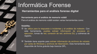 Informática Forense
Herramientas para el análisis forense digital
Herramienta para el análisis de memoria volátil
Para el análisis de memoria volátil existen varias herramientas como:
Volatility:
 Se utiliza para la respuesta a incidentes y el análisis de malware. Con
esta herramienta, puedes extraer información de procesos en
ejecución, tomas de red, conexión de red, archivos DLL y colmenas de
registro.
 También tiene soporte para extraer información de archivos de volcado
por caída de Windows y archivos de hibernación. Esta herramienta está
disponible de forma gratuita bajo licencia GPL.
 