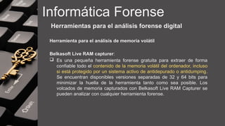Informática Forense
Herramientas para el análisis forense digital
Herramienta para el análisis de memoria volátil
Belkasoft Live RAM capturer:
 Es una pequeña herramienta forense gratuita para extraer de forma
confiable todo el contenido de la memoria volátil del ordenador, incluso
si está protegido por un sistema activo de antidepurado o antidumping.
Se encuentran disponibles versiones separadas de 32 y 64 bits para
minimizar la huella de la herramienta tanto como sea posible. Los
volcados de memoria capturados con Belkasoft Live RAM Capturer se
pueden analizar con cualquier herramienta forense.
 