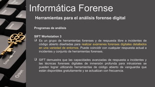 Informática Forense
Herramientas para el análisis forense digital
Programas de análisis
SIFT Workstation 3
 Es un grupo de herramientas forenses y de respuesta libre a incidentes de
código abierto diseñadas para realizar exámenes forenses digitales detallados
en una variedad de entornos. Puede coincidir con cualquier respuesta actual a
incidentes y conjunto de herramientas forenses.
 SIFT demuestra que las capacidades avanzadas de respuesta a incidentes y
las técnicas forenses digitales de inmersión profunda para intrusiones se
pueden lograr utilizando herramientas de código abierto de vanguardia que
están disponibles gratuitamente y se actualizan con frecuencia.
 
