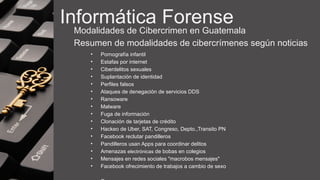 Informática Forense
Modalidades de Cibercrimen en Guatemala
Resumen de modalidades de cibercrímenes según noticias
• Pornografía infantil
• Estafas por internet
• Ciberdelitos sexuales
• Suplantación de identidad
• Perfiles falsos
• Ataques de denegación de servicios DDS
• Ransoware
• Malware
• Fuga de información
• Clonación de tarjetas de crédito
• Hackeo de Uber, SAT, Congreso, Depto.,Transito PN
• Facebook reclutar pandilleros
• Pandilleros usan Apps para coordinar delitos
• Amenazas electrónicas de bobas en colegios
• Mensajes en redes sociales "macrobos mensajes"
• Facebook ofrecimiento de trabajos a cambio de sexo
 