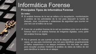 Informática Forense
Principales Tipos de Informática Forense
De redes:
 El análisis forense de la red se refiere a la recopilación, monitorización
y análisis de las actividades de la red para descubrir la fuente de
ataques, virus, intrusiones o violaciones de seguridad que ocurren en
una red o en el tráfico de la red.
 Como tal, el análisis forense de la red se considera junto con el análisis
forense móvil o el análisis forense de imágenes digitales, como parte
del análisis forense digital.
 Por lo general, se usa cuando se trata de ataques a la red. En muchos
casos, se usa para monitorizar una red para identificar proactivamente
el tráfico sospechoso o un ataque inminente. Por otro lado, se utiliza
para recopilar pruebas mediante el análisis de datos de tráfico de red
para identificar la fuente de un ataque.
 