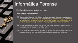 Informática Forense
Perfiles falsos en redes sociales
Que son los perfiles falso?
 Temperini y Macedo (2015) los perfiles falsos en las redes sociales son
aquellos que no cumplen con los términos y condiciones que establece
la plataforma, no pertenecen a personas reales, no pertenecen a la
persona que indican, y, se hacen pasar por perfiles reales existentes .
 Es la presencia en una red social de una persona, organización o
empresa que no existe en la vida real.
 Es el perfil de una persona que no es quien dice ser. Puede ser que la
persona invente una identidad o use la identidad de otra persona.
 